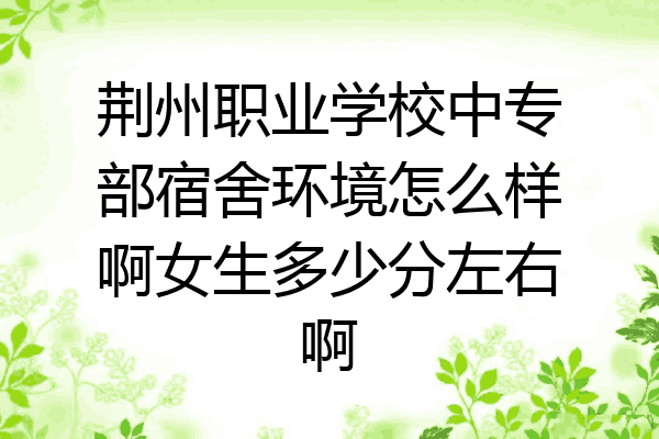 荆州职业学校中专部宿舍环境怎么样啊女生多少分左右啊