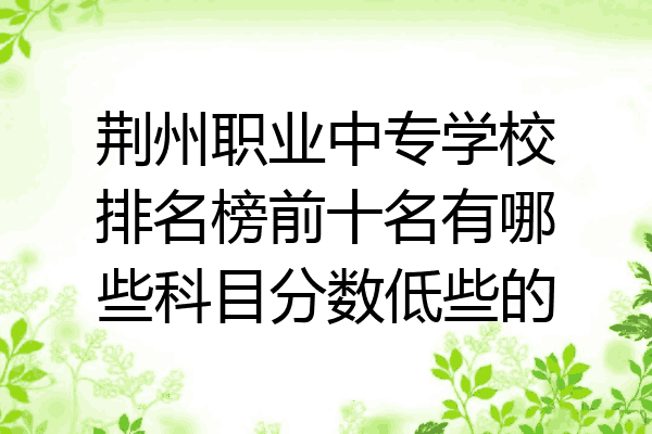 荆州职业中专学校排名榜前十名有哪些科目分数低些的