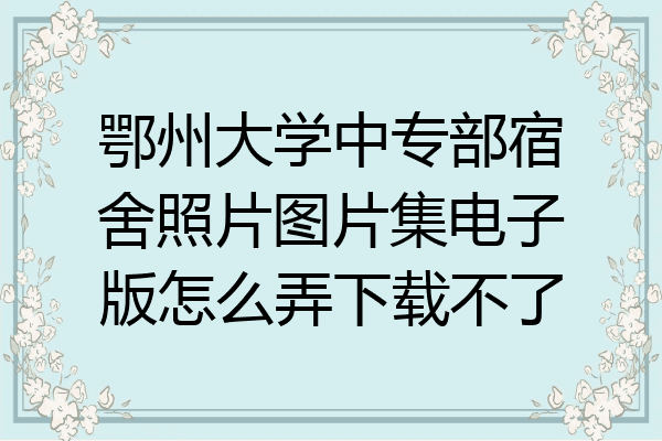 鄂州大学中专部宿舍照片图片集电子版怎么弄下载不了
