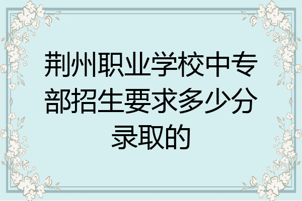 荆州职业学校中专部招生要求多少分录取的