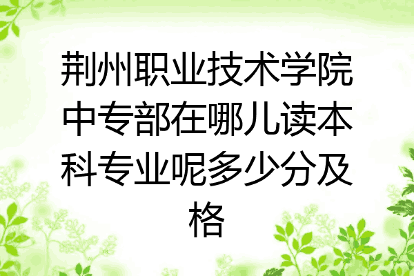 荆州职业技术学院中专部在哪儿读本科专业呢多少分及格
