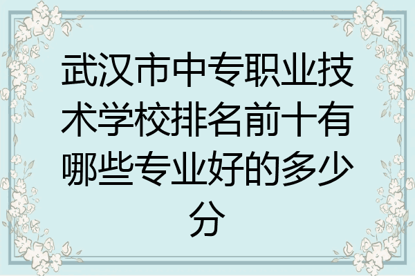 武汉市中专职业技术学校排名前十有哪些专业好的多少分