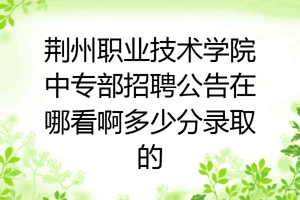 荆州职业技术学院中专部招聘公告在哪看啊多少分录取的