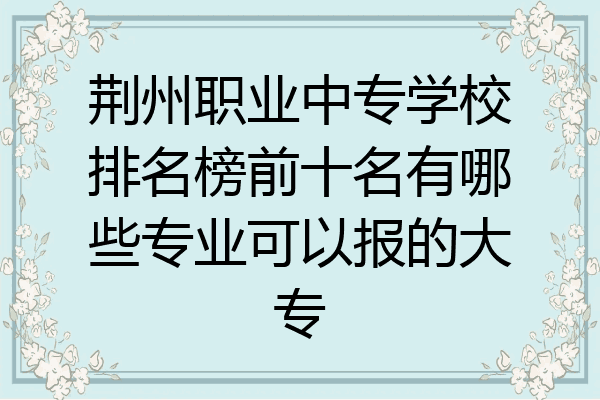 荆州职业中专学校排名榜前十名有哪些专业可以报的大专