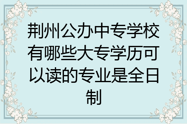 荆州公办中专学校有哪些大专学历可以读的专业是全日制