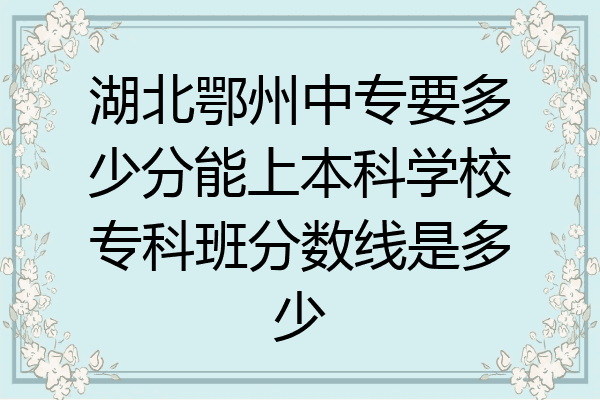 湖北鄂州中专要多少分能上本科学校专科班分数线是多少