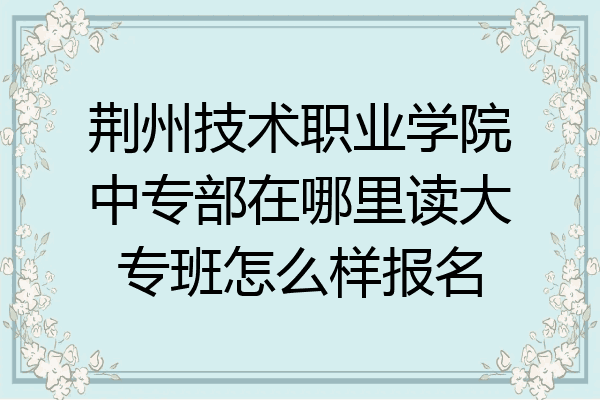 荆州技术职业学院中专部在哪里读大专班怎么样报名