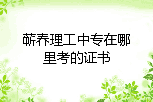 蕲春理工中专在哪里考的证书