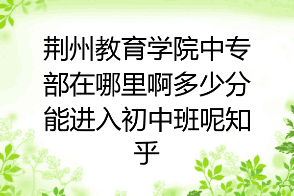 荆州教育学院中专部在哪里啊多少分能进入初中班呢知乎