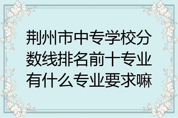 荆州市中专学校分数线排名前十专业有什么专业要求嘛