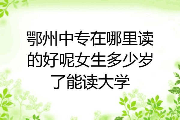 鄂州中专在哪里读的好呢女生多少岁了能读大学