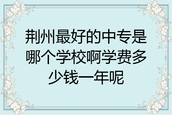 荆州最好的中专是哪个学校啊学费多少钱一年呢