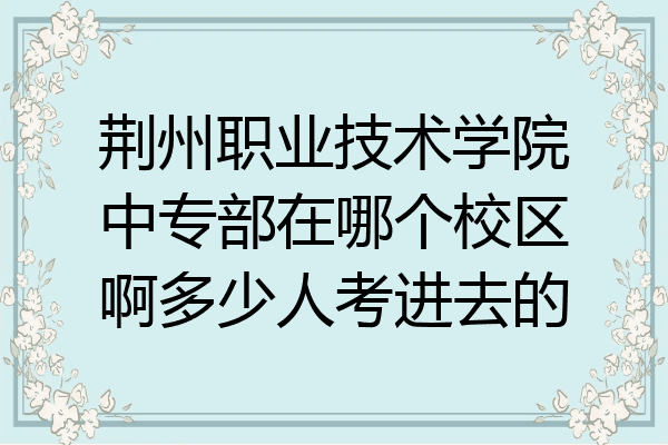 荆州职业技术学院中专部在哪个校区啊多少人考进去的