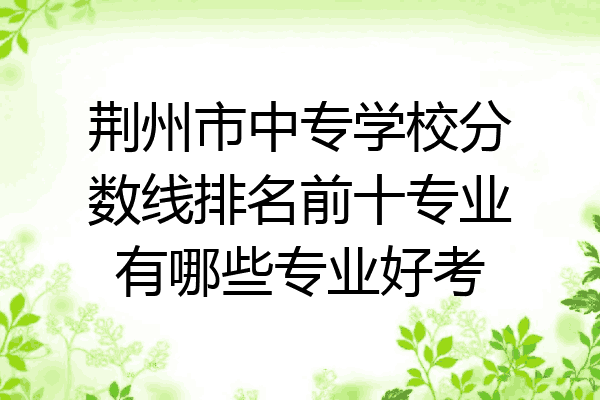 荆州市中专学校分数线排名前十专业有哪些专业好考