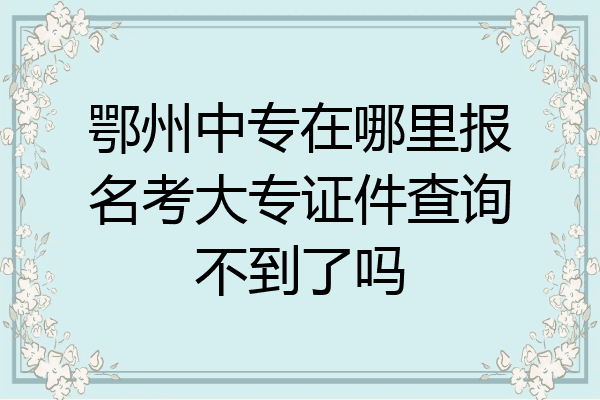 鄂州中专在哪里报名考大专证件查询不到了吗