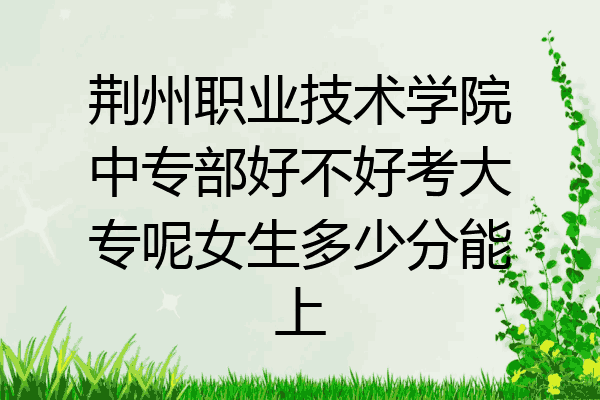 荆州职业技术学院中专部好不好考大专呢女生多少分能上