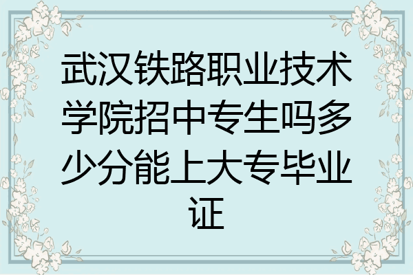 武汉铁路职业技术学院招中专生吗多少分能上大专毕业证