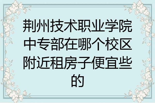 荆州技术职业学院中专部在哪个校区附近租房子便宜些的