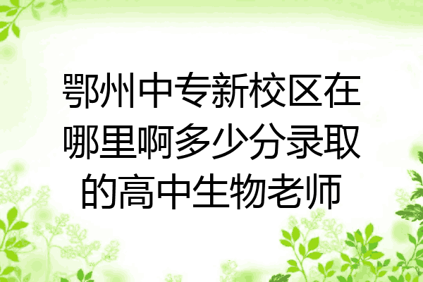 鄂州中专新校区在哪里啊多少分录取的高中生物老师