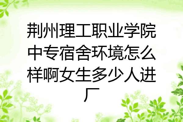 荆州理工职业学院中专宿舍环境怎么样啊女生多少人进厂