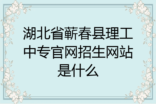 湖北省蕲春县理工中专官网招生网站是什么