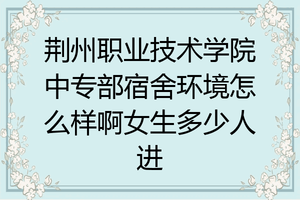 荆州职业技术学院中专部宿舍环境怎么样啊女生多少人进