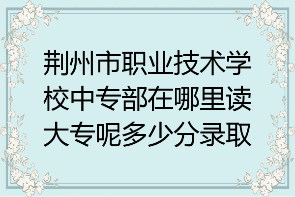荆州市职业技术学校中专部在哪里读大专呢多少分录取