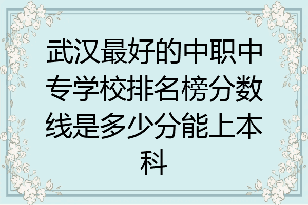 武汉最好的中职中专学校排名榜分数线是多少分能上本科