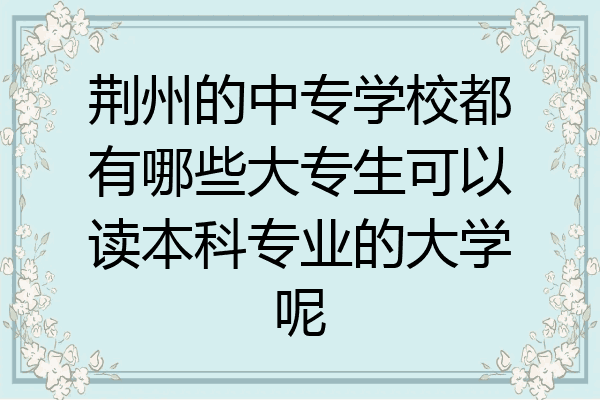 荆州的中专学校都有哪些大专生可以读本科专业的大学呢