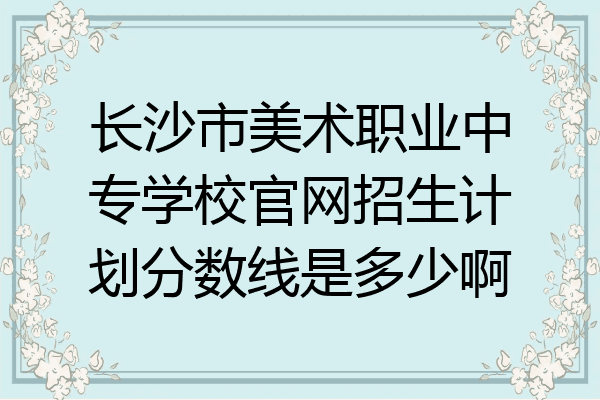 长沙市美术职业中专学校官网招生计划分数线是多少啊