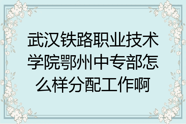 武汉铁路职业技术学院鄂州中专部怎么样分配工作啊