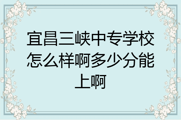 宜昌三峡中专学校怎么样啊多少分能上啊