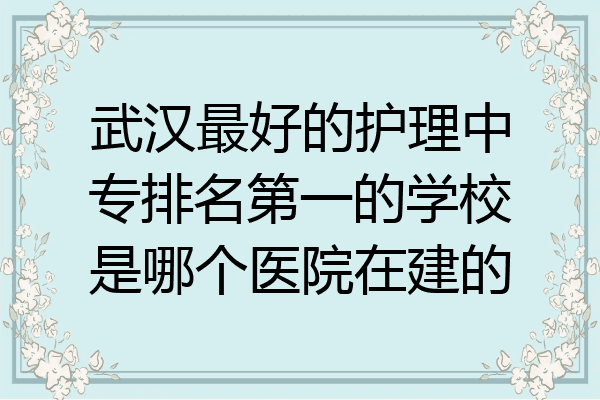 武汉最好的护理中专排名第一的学校是哪个医院在建的