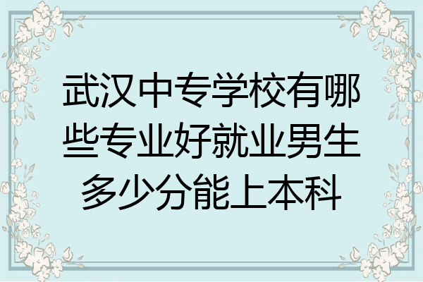 武汉中专学校有哪些专业好就业男生多少分能上本科