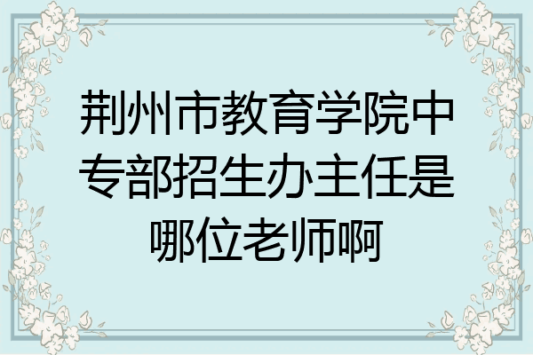 荆州市教育学院中专部招生办主任是哪位老师啊