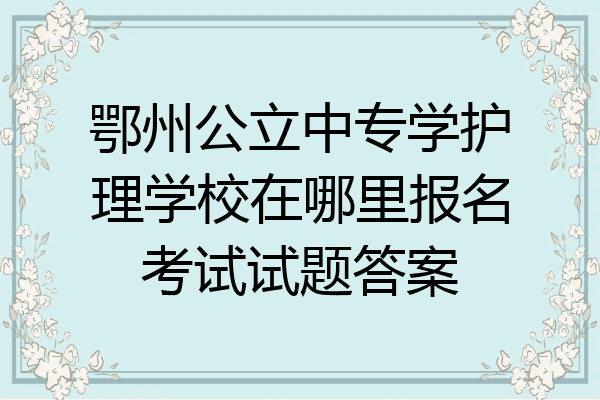 鄂州公立中专学护理学校在哪里报名考试试题答案