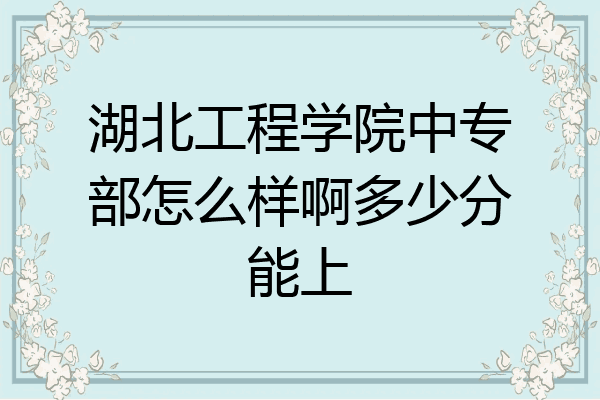 湖北工程学院中专部怎么样啊多少分能上