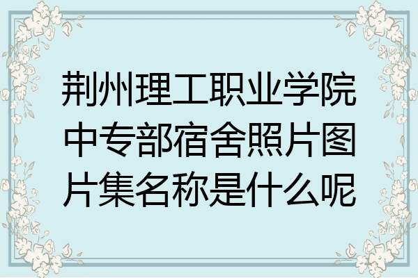 荆州理工职业学院中专部宿舍照片图片集名称是什么呢