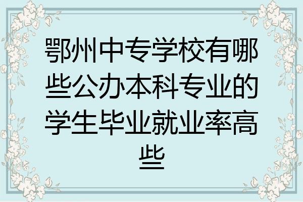 鄂州中专学校有哪些公办本科专业的学生毕业就业率高些
