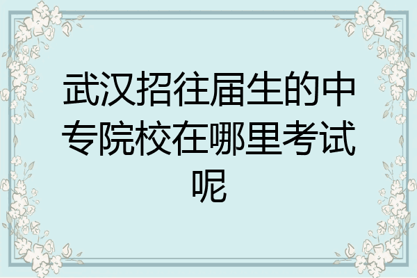 武汉招往届生的中专院校在哪里考试呢