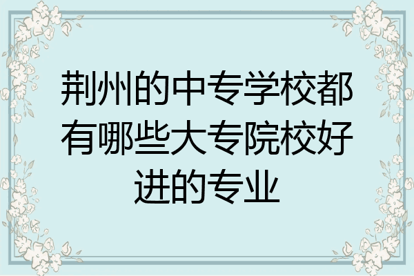 荆州的中专学校都有哪些大专院校好进的专业