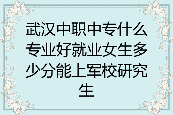 武汉中职中专什么专业好就业女生多少分能上军校研究生