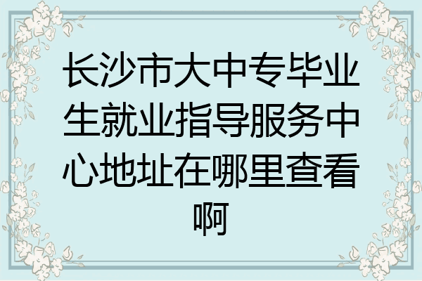 长沙市大中专毕业生就业指导服务中心地址在哪里查看啊