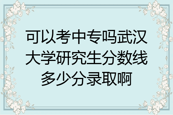 可以考中专吗武汉大学研究生分数线多少分录取啊
