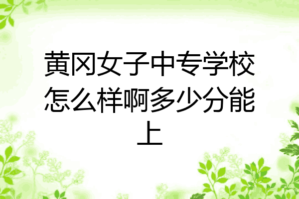 黄冈女子中专学校怎么样啊多少分能上