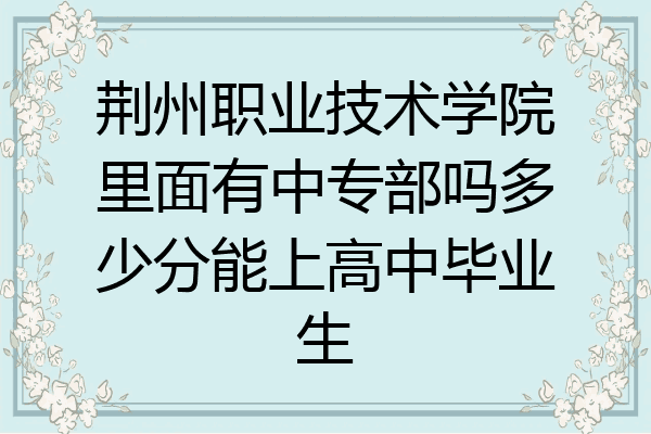 荆州职业技术学院里面有中专部吗多少分能上高中毕业生