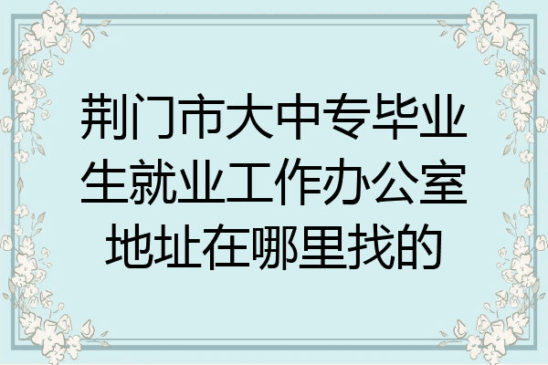荆门市大中专毕业生就业工作办公室地址在哪里找的