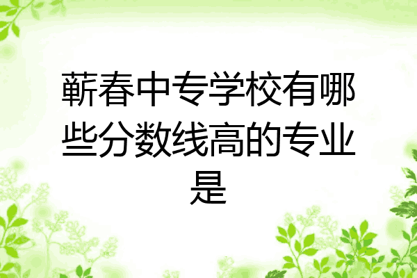 蕲春中专学校有哪些分数线高的专业是