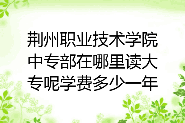 荆州职业技术学院中专部在哪里读大专呢学费多少一年