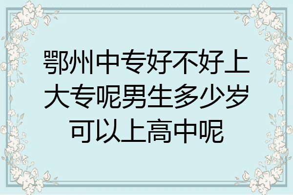 鄂州中专好不好上大专呢男生多少岁可以上高中呢
